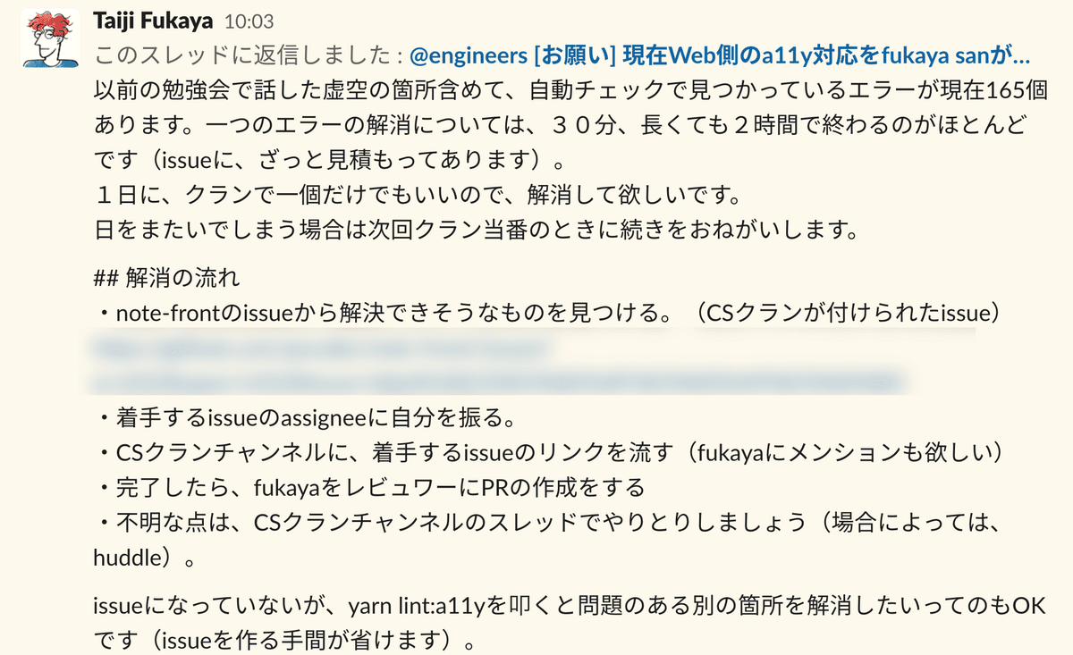 Slackでの呼びかけ:fukaya 以前の勉強会で話した虚空の箇所含めて、自動チェックで見つかっているエラーが現在165個あります。一つのエラーの解消については、30分、長くても2時間で終わるのがほとんどです(issueに、ざっと見積もってあります)。1日に、クランで一個だけでもいいので、解消して欲しいです。日をまたいでしまう場合は次回クラン当番のときに続きをおねがいします。 解消の流れを一つずつ説明します。note-frontのissueから解決できそうなものを見つける。着手するissueのassigneeに自分を振る。CSクランチャンネルに、着手するissueのリンクを流す。完了したら、fukayaをレビュワーにPRの作成をする。不明な点は、CSクランチャンネルのスレッドでやりとりしましょう。issueになっていないが、コマンドを叩くと問題のある別の箇所を解消したいってのもOKです