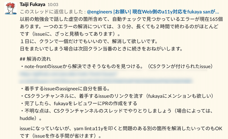 Slackでの呼びかけ:fukaya 以前の勉強会で話した虚空の箇所含めて、自動チェックで見つかっているエラーが現在165個あります。一つのエラーの解消については、30分、長くても2時間で終わるのがほとんどです(issueに、ざっと見積もってあります)。1日に、クランで一個だけでもいいので、解消して欲しいです。日をまたいでしまう場合は次回クラン当番のときに続きをおねがいします。 解消の流れを一つずつ説明します。note-frontのissueから解決できそうなものを見つける。着手するissueのassigneeに自分を振る。CSクランチャンネルに、着手するissueのリンクを流す。完了したら、fukayaをレビュワーにPRの作成をする。不明な点は、CSクランチャンネルのスレッドでやりとりしましょう。issueになっていないが、コマンドを叩くと問題のある別の箇所を解消したいってのもOKです