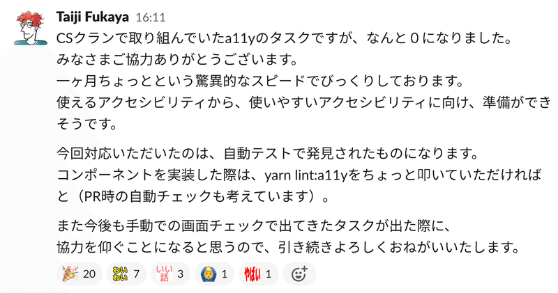 Slackでの呼びかけ：CSクランで取り組んでいたa11yのタスクですが、なんと０になりました。みなさまご協力ありがとうございます。一ヶ月ちょっとという驚異的なスピードでびっくりしております。使えるアクセシビリティから、使いやすいアクセシビリティに向け、準備ができそうです。今回対応いただいたのは、自動テストで発見されたものになります。コンポーネントを実装した際は、コマンドをちょっと叩いていただければと（プルリク時の自動チェックも考えています）。また今後も手動での画面チェックで出てきたタスクが出た際に、協力を仰ぐことになると思うので、引き続きよろしくおねがいいたします。