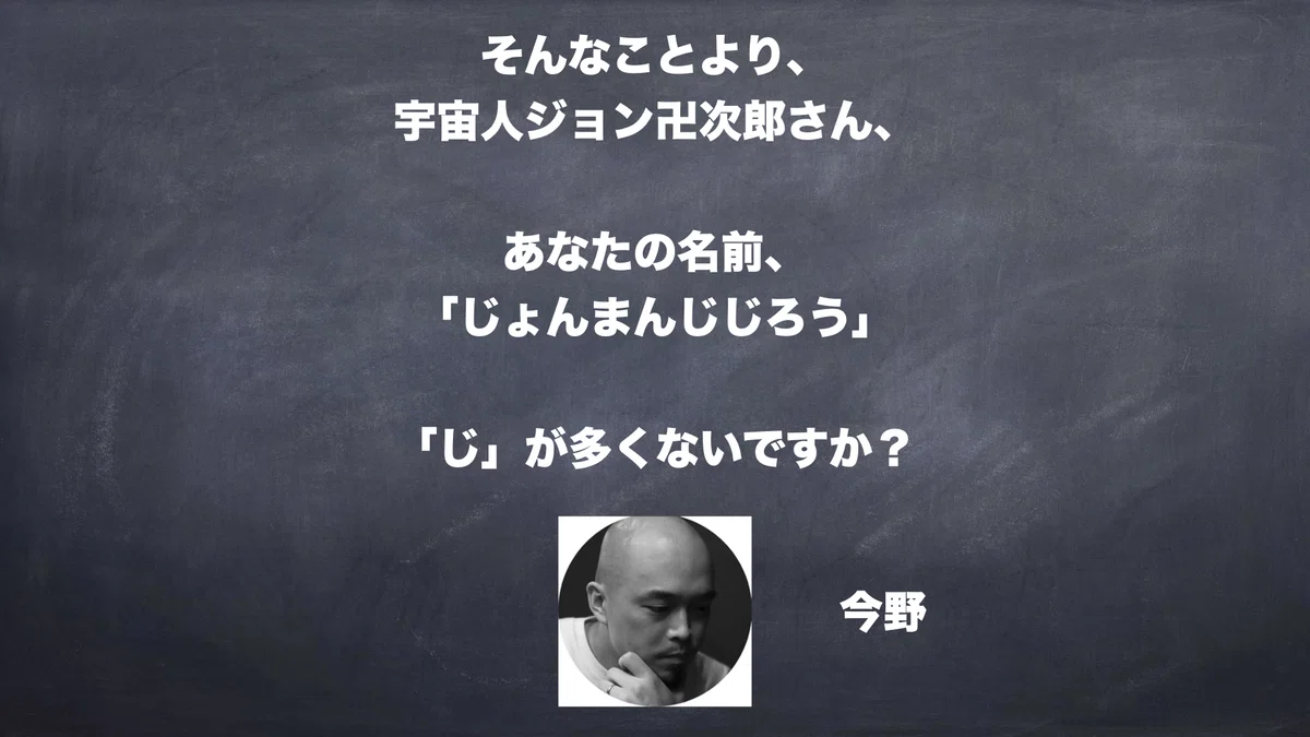 そんなことより、宇宙人ジョン卍次郎さん、あなたの名前「じょんまんじじろう」、「じ」が多くないですか？　今野