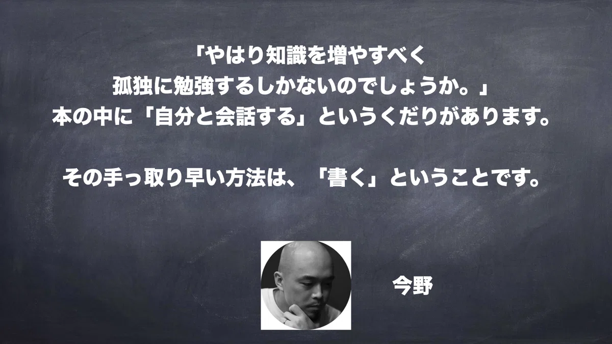 「やはり知識を増やすべく、孤独に勉強するしかないのでしょうか。」本の中に「自分と会話する」というくだりがあります。その手っ取り早い方法は、「書く」ということです。　今野