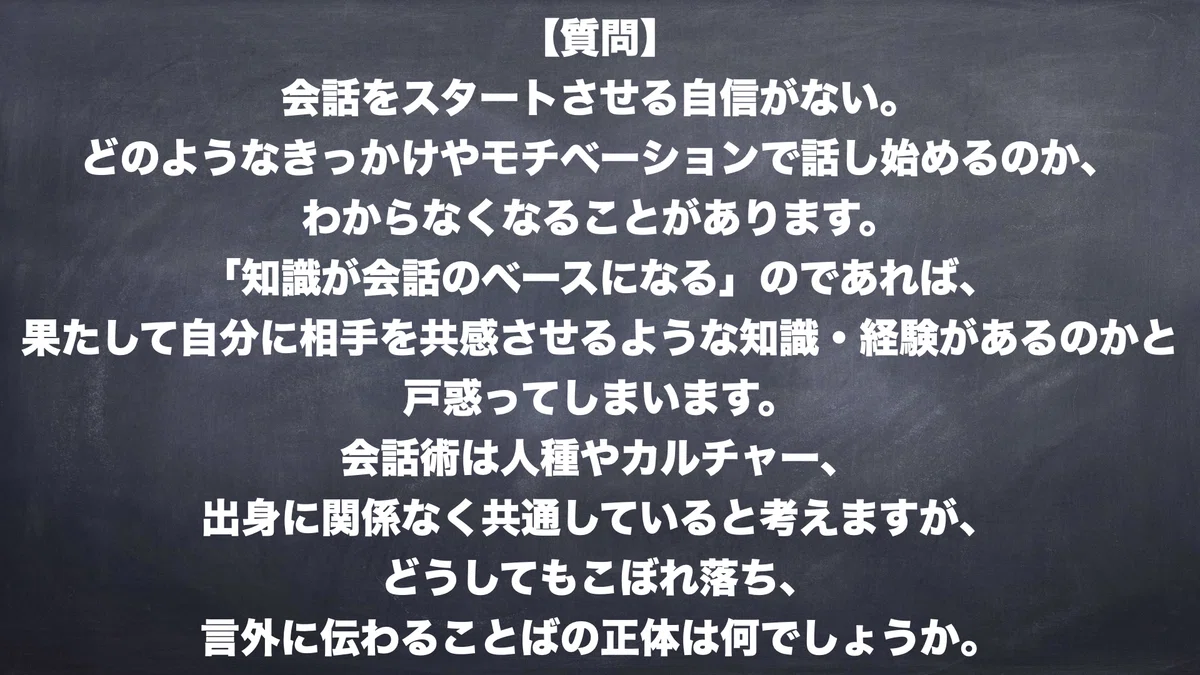 【質問】会話をスタートさせる自信がない。どのようなきっかけやモチベーションで話し始めるのか、わからなくなることがあります。「知識が会話のベースになる」のであれば、果たして自分に相手を共感させるような知識・経験があるのかと戸惑ってしまいます。会話術は人種やカルチャー、出身に関係なく共通していると考えますが、どうしてもこぼれ落ち、言外に伝わることばの正体はなにでしょうか。