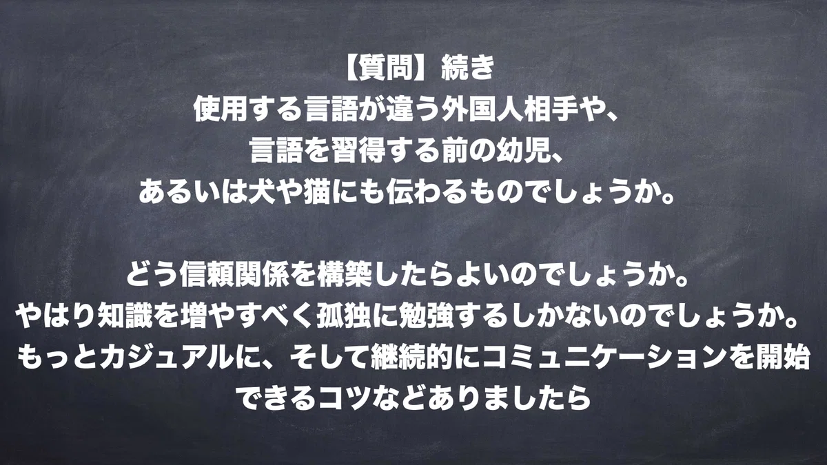 【質問】続き　使用する言語が違う外国人相手や、言語を習得する前の幼児、あるいは犬や猫にも伝わるものでしょうか。どう信頼関係を構築したら良いのでしょうか。やはり知識を増やすべく孤独に勉強するしかないのでしょうか。もっとカジュアルに、そして継続的にコミュニケーションを開始できるコツなどありましたら