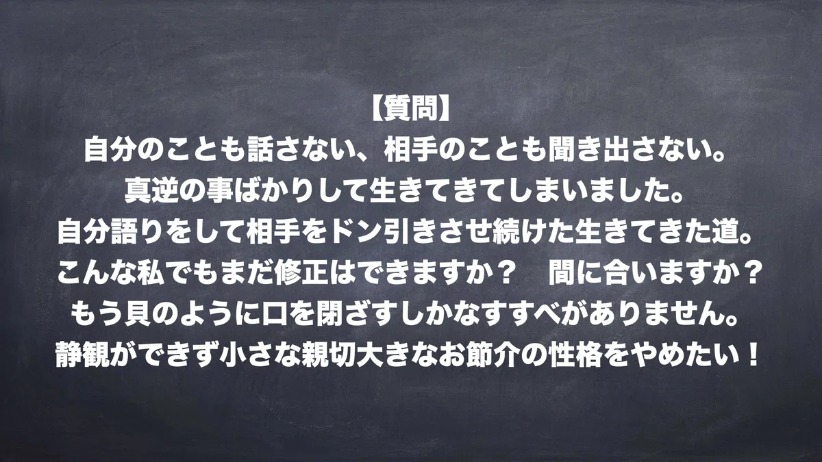 【質問】自分のことも話さない、相手のことも聞き出さない。真逆の事ばかりして生きてきてしまいました。自分語りをして相手をドン引きさせ続けた生きてきた道。こんな私でもまだ修正はできますか？ 間に合いますか？ もう貝のように口を閉ざすしかなすすべがありません。静観ができず小さな親切大きなお節介の性格をやめたい！