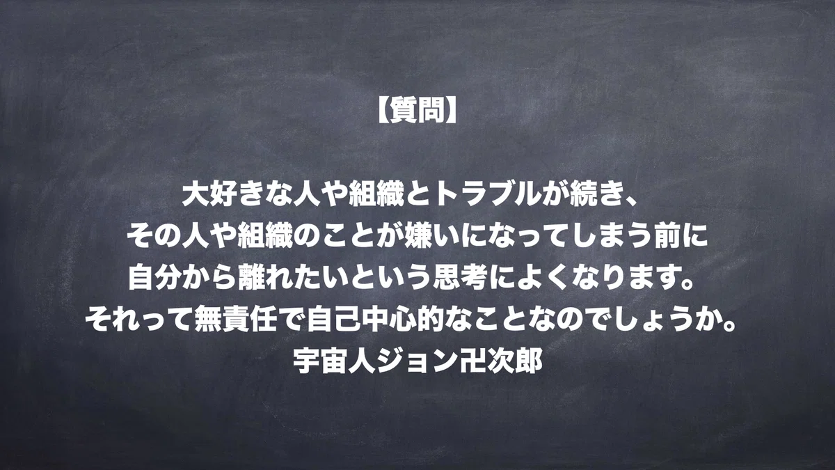 【質問】大好きな人や組織とトラブルが続き、その人や組織のことが嫌いになってしまう前に、自分から離れたいという思考によくなります。それって無責任で自己中心的なことなのしょうか。　宇宙人ジョン卍次郎