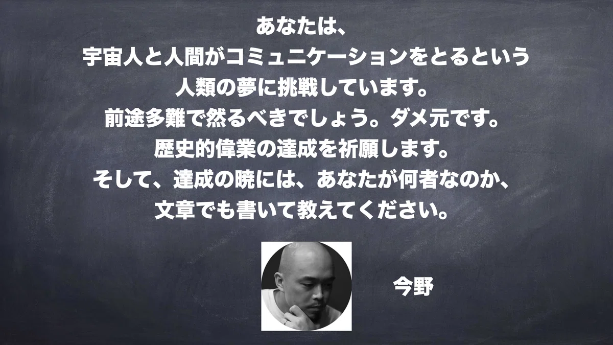 あなたは、宇宙人と人間がコミュニケーションをとるという人類の夢に挑戦しています。前途多難で然るべきでしょう。ダメ元です。歴史的偉業の達成を祈願します。そして、達成の暁には、あなたが何者なのか、文章でも書いて教えてください。　今野