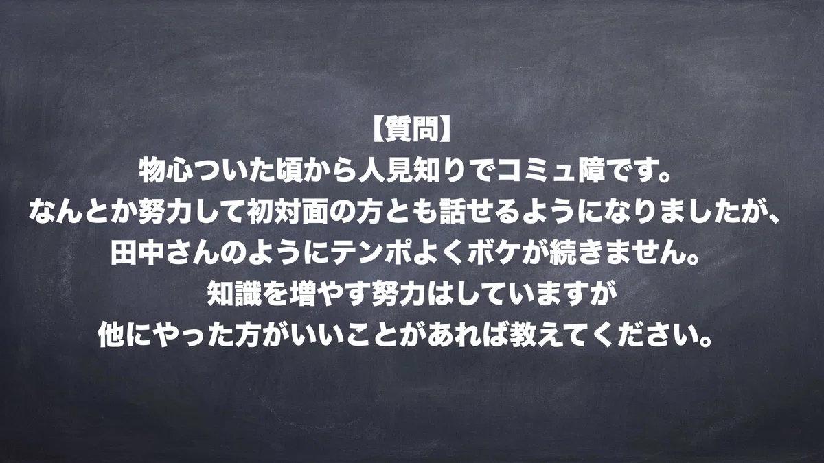 【質問】 物心ついた頃から人見知りでコミュ障です。 なんとか努力して初対面の方とも話せるようになりましたが、 田中さんのようにテンポよくボケが続きません。 知識を増やす努力はしていますが 他にやった方がいいことがあれば教えてください。