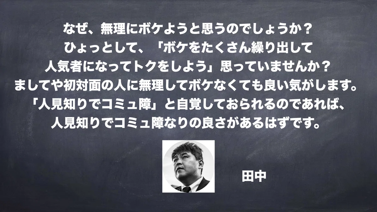 なぜ、無理にボケようと思うのでしょうか？ ひょっとして、「ボケをたくさん繰り出して 人気者になってトクをしよう」思っていませんか？ ましてや初対面の人に無理してボケなくても良い気がします。 「人見知りでコミュ障」と自覚しておられるのであれば、 人見知りでコミュ障なりの良さがあるはずです。　田中