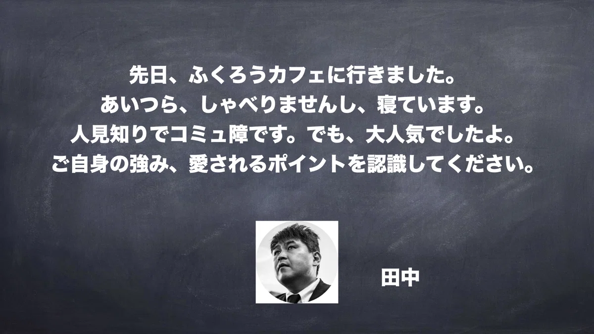 先日、ふくろうカフェに行きました。 あいつら、しゃべりませんし、寝ています。 人見知りでコミュ障です。でも、大人気でしたよ。 ご自身の強み、愛されるポイントを認識してください。　田中