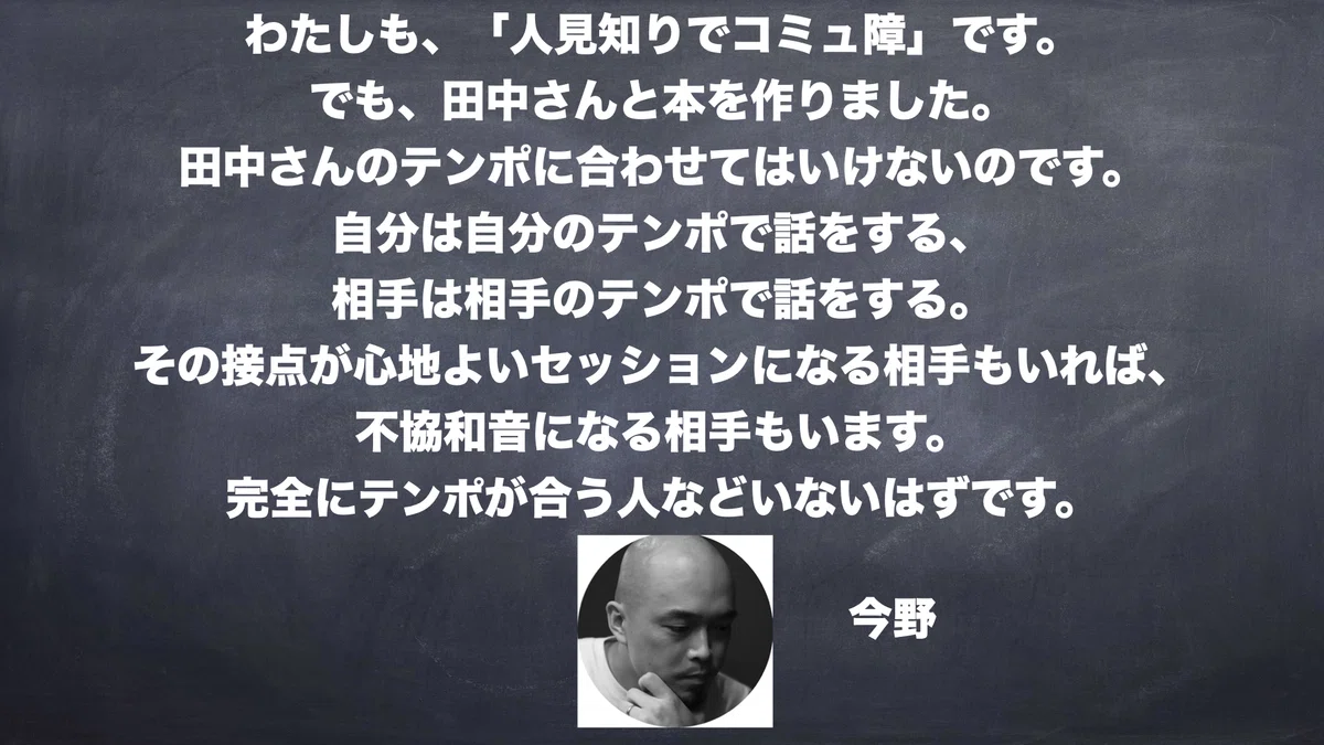 わたしも、「人見知りでコミュ障」です。 でも、田中さんと本を作りました。 田中さんのテンポに合わせてはいけないのです。 自分は自分のテンポで話をする、 相手は相手のテンポで話をする。 その接点が心地よいセッションになる相手もいれば、 不協和音になる相手もいます。 完全にテンポが合う人などいないはずです。　今野