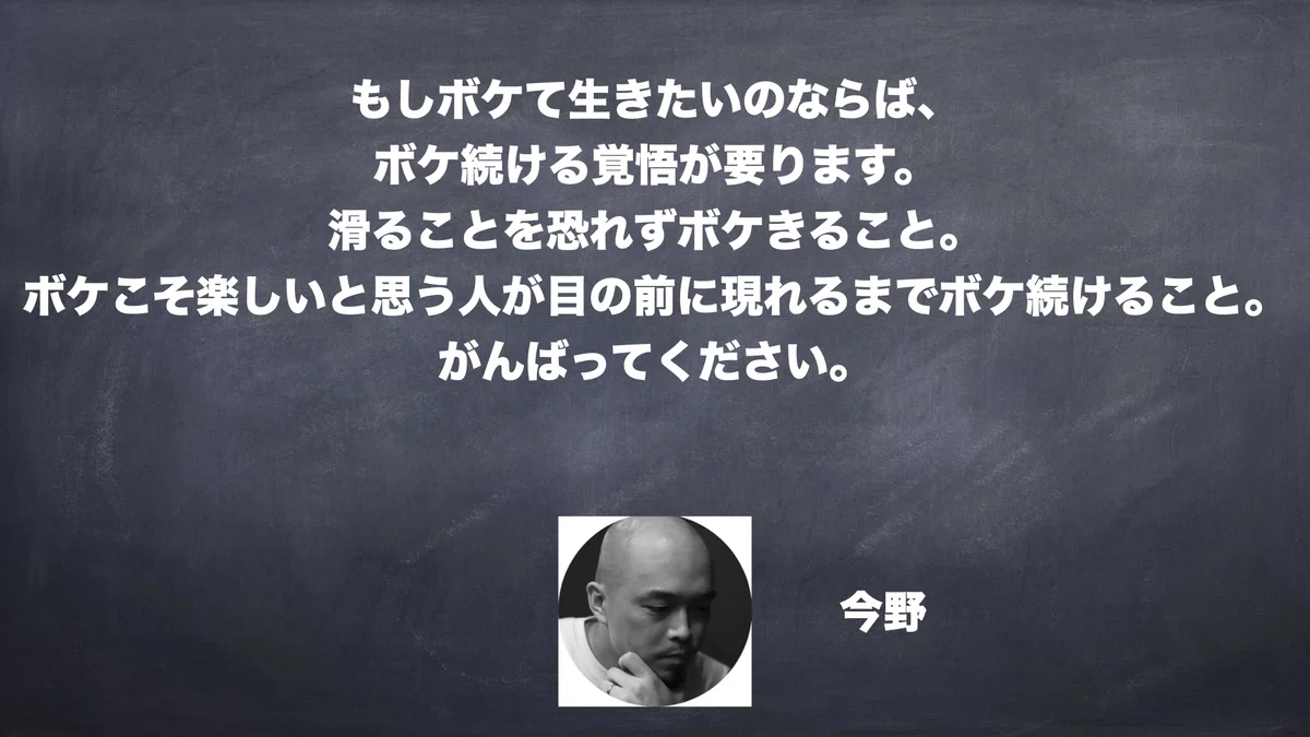 もしボケて生きたいのならば、ボケ続ける覚悟が要ります。滑ることを恐れずボケきること。ボケこそ楽しいと思う人が目の前に現れるまでボケ続けること。がんばってください。今野