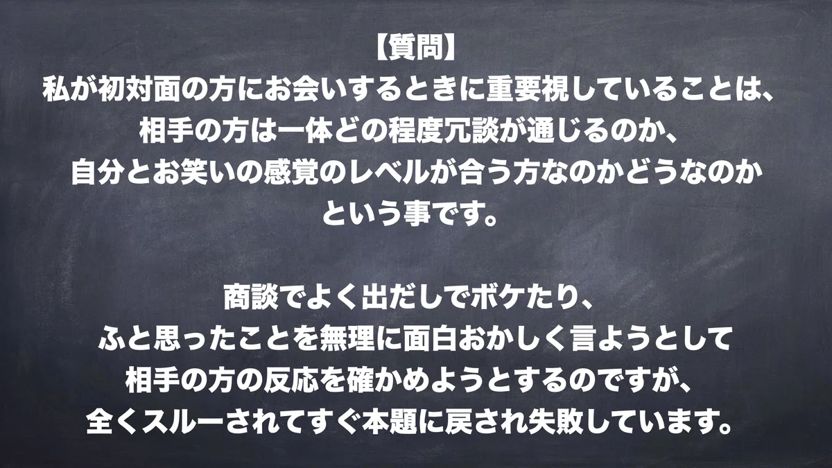 【質問】私が初対面の方にお会いするときに重要視していることは、相手の方は一体どの程度冗談が通じるのか、自分とお笑いの感覚のレベルが合う方なのかどうなのかという事です。商談でよく出だしでボケたり、ふと思ったことを無理に面白おかしく言ようとして相手の方の反応を確かめようとするのですが、全くスルーされてすぐ本題に戻され失敗しています。