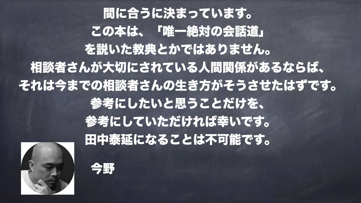   間に合うに決まっています。 この本は、「唯一絶対の会話道」 を説いた教典とかではありません。 相談者さんが大切にされている人間関係があるならば、 それは今までの相談者さんの生き方がそうさせたはずです。 参考にしたいと思うことだけを、 参考にしていただければ幸いです。 田中泰延になることは不可能です。 今野