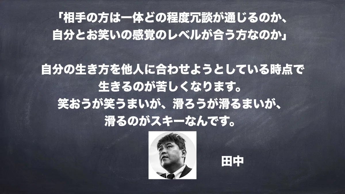  「相手の方は一体どの程度冗談が通じるのか、 自分とお笑いの感覚のレベルが合う方なのか」  自分の生き方を他人に合わせようとしている時点で 生きるのが苦しくなります。 笑おうが笑うまいが、滑ろうが滑るまいが、 滑るのがスキーなんです。　田中