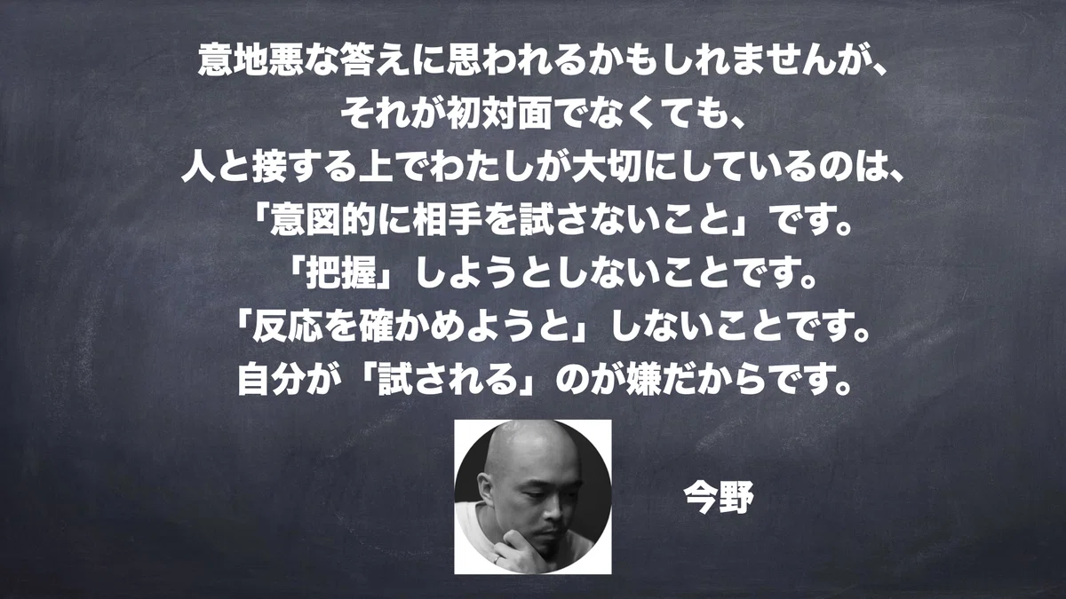意地悪な答えに思われるかもしれませんが、 それが初対面でなくても、 人と接する上でわたしが大切にしているのは、 「意図的に相手を試さないこと」です。 「把握」しようとしないことです。 「反応を確かめようと」しないことです。 自分が「試される」のが嫌だからです。　今野