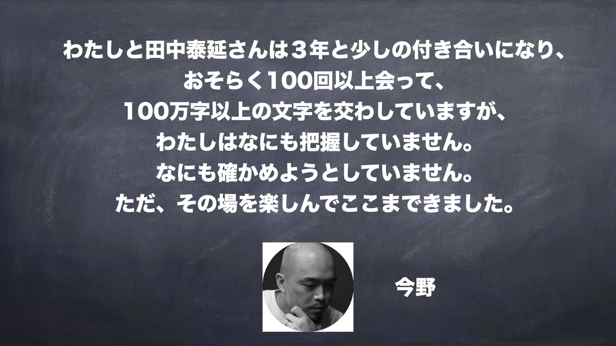 わたしと田中泰延さんは３年と少しの付き合いになり、 おそらく100回以上会って、 100万字以上の文字を交わしていますが、 わたしはなにも把握していません。 なにも確かめようとしていません。 ただ、その場を楽しんでここまできました。　今野