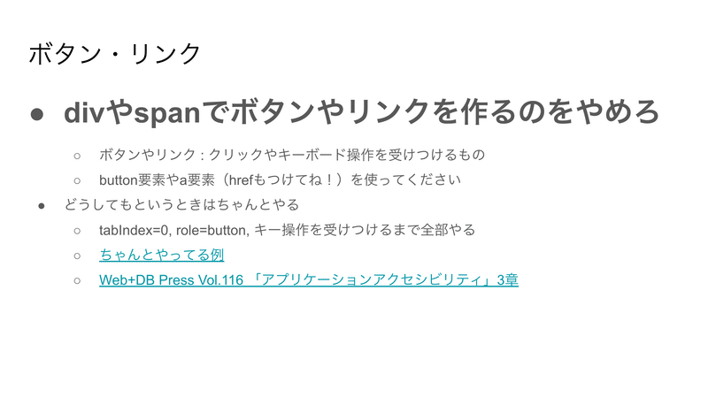 スライドの例：ボタン・リンク：divやspanでボタンやリンクを作るのをやめろ（と大きい文字で書かれている）　ボタンやリンク : クリックやキーボード操作を受けつけるもの　button要素やa要素（hrefもつけてね！）を使ってください　どうしてもというときはちゃんとやる　tabIndex=0, role=button, キー操作を受けつけるまで全部やる　ちゃんとやってる例（リンクの紹介）　Web+DB Press Vol.116 「アプリケーションアクセシビリティ」3章（リンクの紹介）