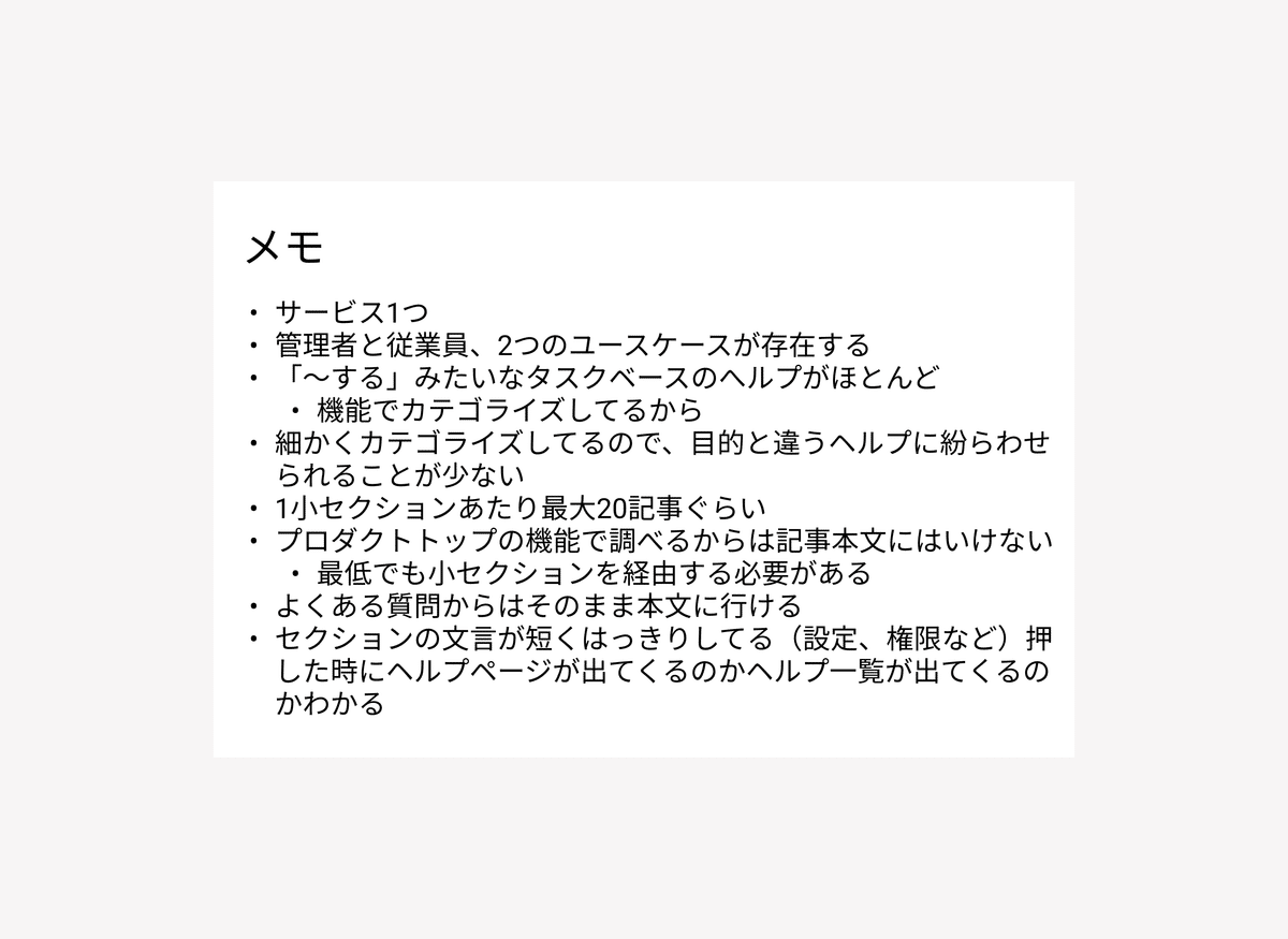 気づきメモ例：以下に文字起こしをしています。メモ（サービス1つ、管理者と従業員、2つのユースケースが存在する、「〜する」みたいなタスクベースのヘルプがほとんど」機能でカテゴライズしてるから、細かくカテゴライズしてるので、目的と違うヘルプに紛らわせられることが少ない、1小セクションあたり最大20記事暗い、プロダクトトップの機能で調べるからは記事本文にはいけない最低でも小セクションを経由する必要がある、よくある質問からはそのまま本文に行ける、セクションの文言が短くはっきりしてる（設定、権限など）押した時にヘルプページが出てくるのかヘルプ一覧が出てくるのかわかる