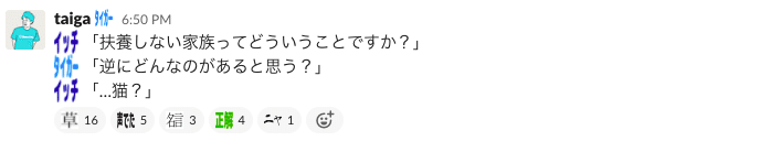 Slackのスクリーンショット。:ichiro-kashiwaya: 「扶養しない家族ってどういうことですか?」 :taiga: 「逆にどんなのがあると思う?」 :ichiro-kashiwaya: 「…猫?」 と書かれている。