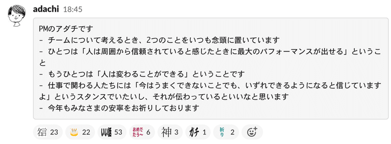 Slackのスクリーンショット。PMのアダチです - チームについて考えるとき、2つのことをいつも念頭に置いています - ひとつは「人は周囲から信頼されていると感じたときに最大のパフォーマンスが出せる」ということ - もうひとつは「人は変わることができる」ということです - 仕事で関わる人たちには「今はうまくできないことでも、いずれできるようになると信じていますよ」というスタンスでいたいし、それが伝わっているといいなと思います - 今年もみなさまの安寧をお祈りしております　と書かれている。