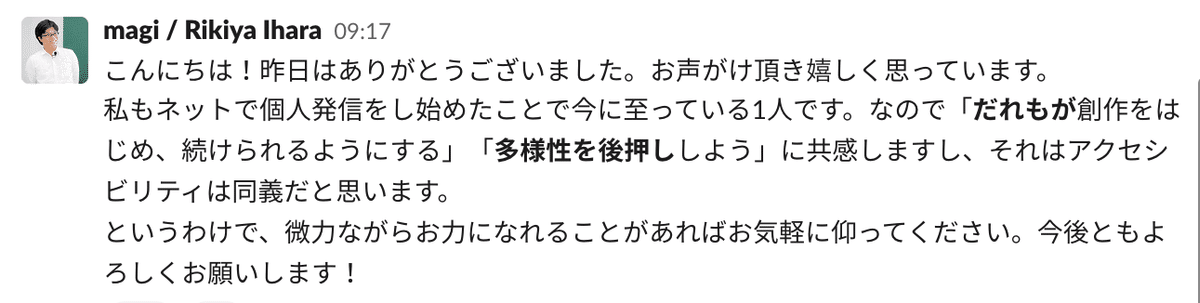 magiさんのSlackコメント「こんにちは!昨日はありがとうございました。お声がけ頂き嬉しく思っています。 私もネットで個人発信をし始めたことで今に至っている1人です。なので「だれもが創作をはじめ、続けられるようにする」「多様性を後押ししよう」に共感しますし、それはアクセシビリティは同義だと思います。 というわけで、微力ながらお力になれることがあればお気軽に仰ってください。今後ともよろしくお願いします! 」