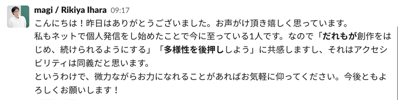 magiさんのSlackコメント「こんにちは!昨日はありがとうございました。お声がけ頂き嬉しく思っています。 私もネットで個人発信をし始めたことで今に至っている1人です。なので「だれもが創作をはじめ、続けられるようにする」「多様性を後押ししよう」に共感しますし、それはアクセシビリティは同義だと思います。 というわけで、微力ながらお力になれることがあればお気軽に仰ってください。今後ともよろしくお願いします! 」