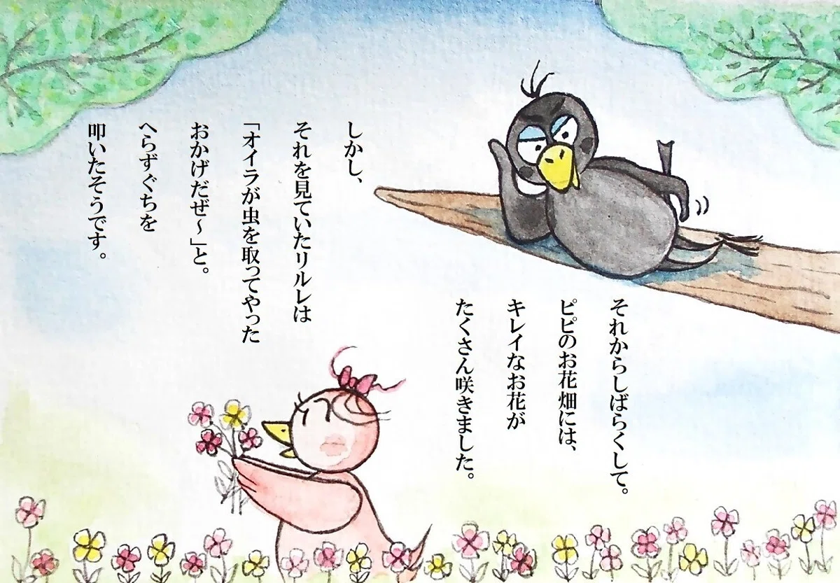 ピピのつばさ それからしばらくして。ピピのお花畑には、キレイなお花がたくさん咲きました。しかし、それを見ていたリルレは「オイラが虫を取ってやったおかげだぜ~」と。にくまれぐちを叩いたそうです。
