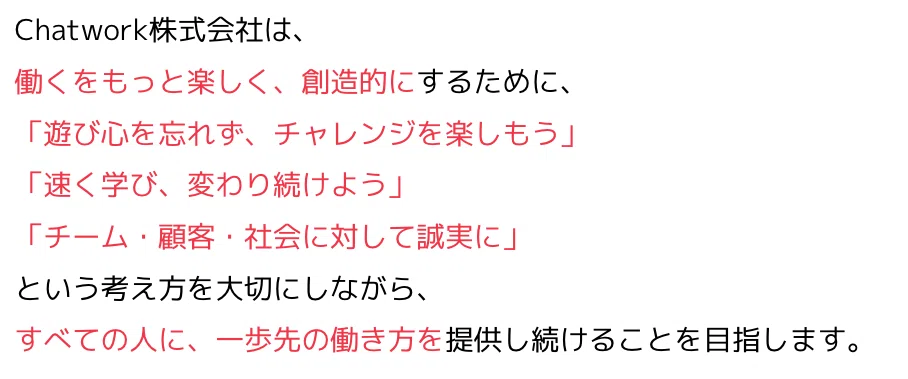 Chatwork株式会社は、働くをもっと楽しく、創造的にするために、「遊び心を忘れず、チャレンジを楽しもう」「速く学び、変わり続けよう」「チーム・顧客・社会に対して誠実に」という考え方を大切にしながら、すべての人に、一歩先の働き方を提供し続けることを目指します。