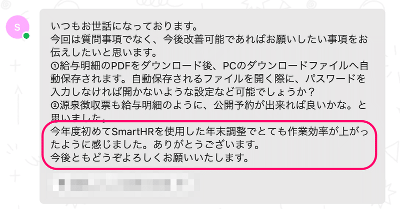 実際にいただいたチャットのスクリーンショット。「いつもお世話になっております。今回は質問事項ではなく、今後改善可能であればお願いしたい事項をお伝えしたいと思います。①給与明細のPDFダウンロード後、PCのダウンロードファイルへ自動保存されます。自動保存されるファイルを開く際に、パスワードを入力しなければ開かない設定など可能でしょうか？  ②源泉徴収票も給与明細のように、公開予約が出来れば良いかな。と思いました。今年度初めてSmartHRを使用した年末調整でとても作業効率が上がったように感じました。ありがとうございます。今後ともどうぞよろしくお願いいたします。」と書かれている。