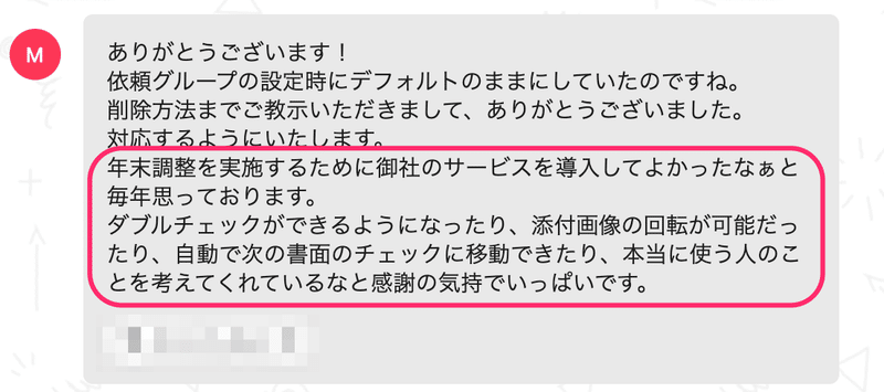 実際にいただいたチャットのスクリーンショット。「ありがとうございます!依頼グループの設定時にデフォルトのままにしていたのですね。削除方法までご教示いただきまして、ありがとうございました。対応するようにいたします。年末調整を実施するために御社のサービスを導入してよかったなぁと毎年思っております。ダブルチェックができるようになったり、添付画像の回転が可能だったり、自動で次の書面のチェックに移動できたり、本当に使う人のことを考えてくれているなど感謝の気持ちでいっぱいです。」と書かれている。