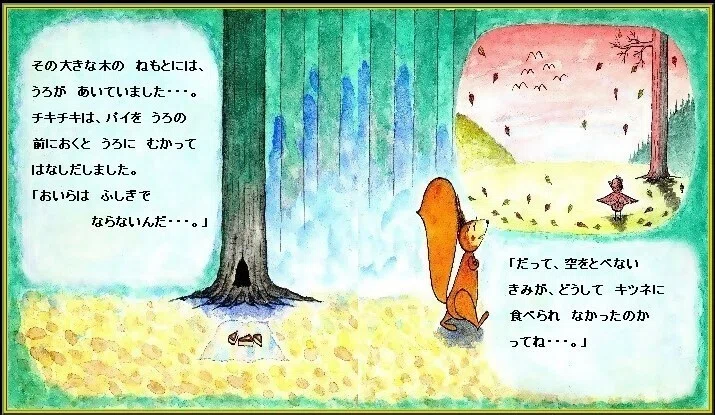ピピのつばさ その 森の中の 大きな木の ねもとには、うろが あいていました・・・。チキチキは、パイを その うろの前におくと 中にむかって はなしだしました。「おいらは ふしぎで ならないんだ・・・。だって、空をとべない きみが、どうして キツネに 食べられなかった のかってね・・・」