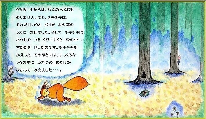ピピのつばさ うろの 中からは、なんのへんじも ありませんでした。でもチキチキは、それだけいうと パイを 木の葉のうえに のせました。そしてチキチキは、パイをくるんでいた ネッカチーフを くびにまくと かえってゆきました。 チキチキが、かえった そのあとには、まっくらな うろの中に ふたつの めだけが ひかって みえました・・・。