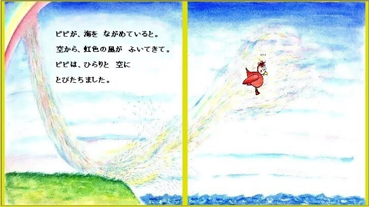 「ピピのつばさ」ある日の ことです。ピピが、海を ながめていると。空から、虹色の風が ふいてきて。ピピは、ひらりと 空に とびたちました。