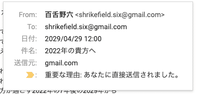 From:	百舌野六 <shrikefield.six@gmail.com> To:	shrikefield.six@gmail.com 日付:	2029/04/29 12:00 件名:	2022年の貴方へ 送信元:	gmail.com :	重要な理由: あなたに直接送信されました。