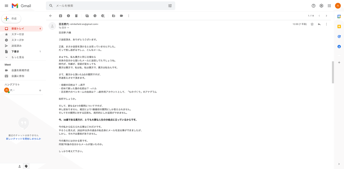 百舌野 六様  ご返信頂き、ありがとうございます。  正直、まさか返信を頂けるとは思っていませんでした。 だって怪し過ぎるでしょ、こんなメール。  まぁでも、私も君と同じ立場なら 未来の自分から届いたメールに返信してたでしょうね。 時代が、年齢が、容姿が変わっても 君は君で、私は私、私は君で、君は私なんです。  さて、貴方から頂いた3点の質問ですが、 早速答えさせて頂きます。  ・母親の旧姓は？ →高平 ・初めて飼った猫の名前は？ →ハル ・百舌野六のペンネームの由来は？ →創作用アカウントとして、「ものづくり」のアナグラム  如何でしょうか。  そして、更なる4つの質問についてですが、 申し訳ありません、規定により1番最初の質問にしか答えられません。 そしてその質問に対する回答も、局所的にしか返答ができません。  今、30歳である貴方が、とても大事な人生の分岐点に立っているからです。  今の私から伝えられる事はこれだけです。 やろうと思えば、2022年以外の過去の私自身にメールを送る事ができましたが、 しかし、それでは意味がありません。  今の貴方には分かる筈です。 何故7年後の自分からメールが届いたのか。  しっかり考えて下さい。