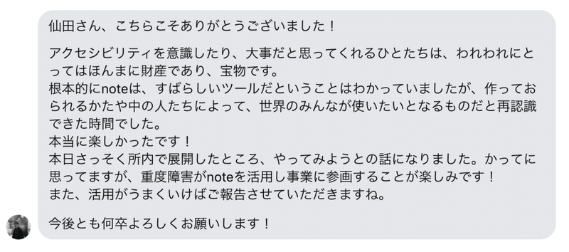 インタビューでいただいた声:仙田さん、こちらこそありがとうございました!アクセシビリティを意識したり、大事だと思ってくれる人たちは、われわれにとってはほんまに財産であり、宝物です。根本的にnoteは、すばらしいツールだとわかっていましたが、作っておられるかたや中の人達によって、世界のみんなが使いたいとなるものだと再認識できた時間でした。本当に楽しかったです!本日さっそく所内で展開したところ、やってみようとの話になりました。かってに思っていますが、重度障害がnoteを活用し事業に参画することが楽しみです!また、活用がうまくいけばご報告させていただきますね。今後とも何卒よろしくお願いします」
