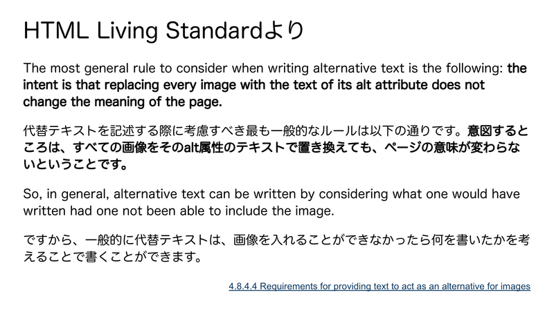 HTML Living Standardより　The most general rule to consider when writing alternative text is the following: the intent is that replacing every image with the text of its alt attribute does not change the meaning of the page. 代替テキストを記述する際に考慮すべき最も一般的なルールは以下の通りです。意図するところは、すべての画像をそのalt属性のテキストで置き換えても、ページの意味が変わらないということです。 So, in general, alternative text can be written by considering what one would have written had one not been able to include the image. ですから、一般的に代替テキストは、画像を入れることができなかったら何を書いたかを考えることで書くことができます。　引用元：4.8.4.4 Requirements for providing text to act as an alternative for images