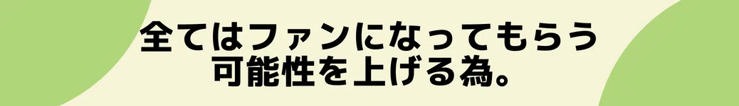 全てはファンになってもらう可能性を上げる為。