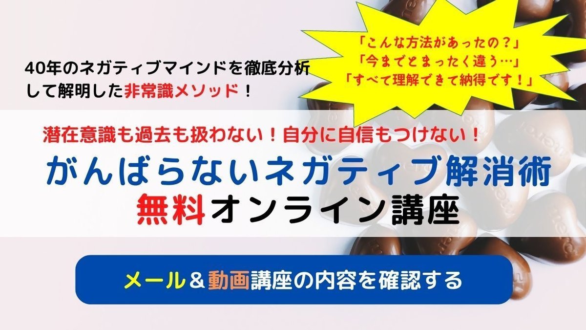 心理学、自己啓発、スピリチュアル、カウンセリング…  20年、30年も取り組んだのにネガティブがなくならない  HSP、アダルトチルドレン、うつなどでお悩みの人へ  潜在意識も過去も扱わない！自分に自信もつけない！  そんな真逆で辛くない方法に興味はありませんか？  たった３０日で生きづらさを解消し  スラスラ行動し始めて望みが現実化していく  ラクラク簡単メソッドがここにあります！  非常識がんばらないネガティブ解消術無料オンライン講座 これまで2000人以上が実践！  誰でも理解できるマインド再構築法と  目からウロコの思考コントロール法で  一生ありのままで生きられる自分になろう！  全3回140分の動画講座と120ページのPDFテキストのオンライン講座です！