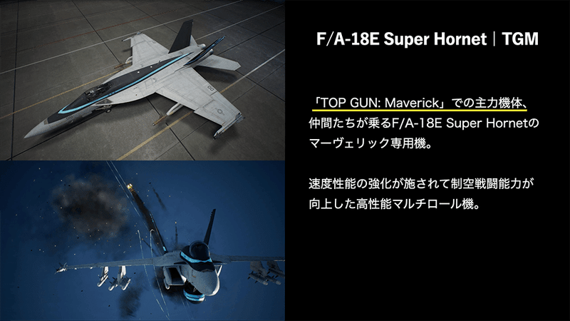 F/A-18E Super Hornet | TGM、「TOP GUN: Maverick」での主力機体、 仲間たちが乗るF/A-18E Super Hornetの マーヴェリック専用機。速度性能の強化が施されて制空戦闘能力が向上した高性能マルチロール機。