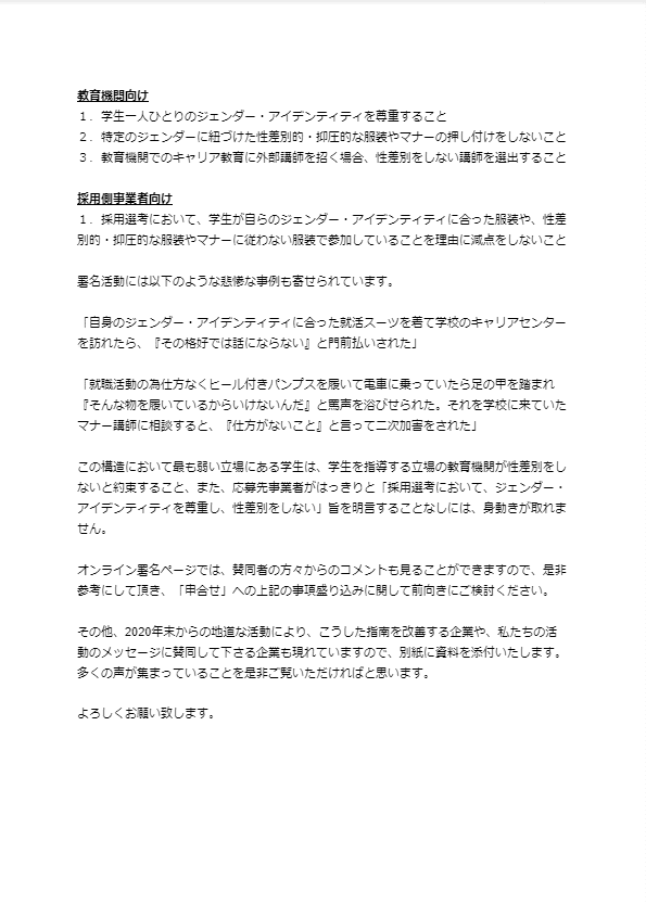 教育機関向け １．学生一人ひとりのジェンダー・アイデンティティを尊重すること ２．特定のジェンダーに紐づけた性差別的・抑圧的な服装やマナーの押し付けをしないこと ３．教育機関でのキャリア教育に外部講師を招く場合、性差別をしない講師を選出すること  採用側事業者向け １．採用選考において、学生が自らのジェンダー・アイデンティティに合った服装や、性差別的・抑圧的な服装やマナーに従わない服装で参加していることを理由に減点をしないこと  署名活動には以下のような悲惨な事例も寄せられています。  「自身のジェンダー・アイデンティティに合った就活スーツを着て学校のキャリアセンターを訪れたら、『その格好では話にならない』と門前払いされた」  「就職活動の為仕方なくヒール付きパンプスを履いて電車に乗っていたら足の甲を踏まれ『そんな物を履いているからいけないんだ』と罵声を浴びせられた。それを学校に来ていたマナー講師に相談すると、『仕方がないこと』と言って二次加害をされた」  この構造において最も弱い立場にある学生は、学生を指導する立場の教育機関が性差別をしないと約束すること、また、応募先事業者がはっきりと「採用選考において、ジェンダー・アイデンティティを尊重し、性差別をしない」旨を明言することなしには、身動きが取れません。  オンライン署名ページでは、賛同者の方々からのコメントも見ることができますので、是非参考にして頂き、「申合せ」への上記の事項盛り込みに関して前向きにご検討ください。  その他、2020年末からの地道な活動により、こうした指南を改善する企業や、私たちの活動のメッセージに賛同して下さる企業も現れていますので、別紙に資料を添付いたします。 多くの声が集まっていることを是非ご覧いただければと思います。  よろしくお願い致します。