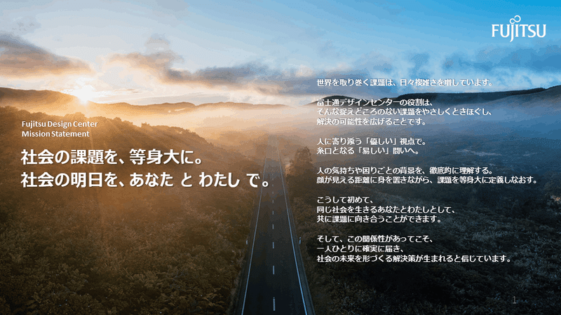 Fujitsu Design Center  Mission Statement  社会の課題を、等身大に。 社会の明日を、あなた と わたし で。  世界を取り巻く課題は、日々複雑さを増しています。  富士通デザインセンターの役割は、 そんな捉えどころのない課題をやさしくときほぐし、 解決の可能性を広げることです。  人に寄り添う「優しい」視点で。 糸口となる「易しい」問いへ。  人の気持ちや困りごとの背景を、徹底的に理解する。 顔が見える距離に身を置きながら、課題を等身大に定義しなおす。  こうして初めて、 同じ社会を生きるあなたとわたしとして、 共に課題に向き合うことができます。  そして、この関係性があってこそ、 一人ひとりに確実に届き、 社会の未来を形づくる解決策が生まれると信じています。