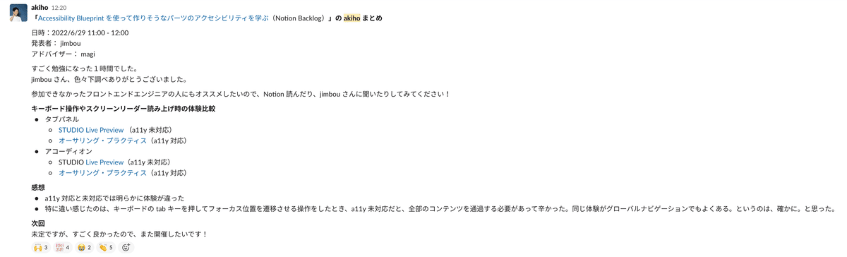 「Accessibility Blueprint を使って作りそうなパーツのアクセシビリティを学ぶ（Notion Backlog）」の akiho まとめ 日時：2022/6/29 11:00 - 12:00 発表者： jimbou アドバイザー： magi すごく勉強になった１時間でした。 jimbou さん、色々下調べありがとうございました。 参加できなかったフロントエンドエンジニアの人にもオススメしたいので、Notion 読んだり、jimbou さんに聞いたりしてみてください！ キーボード操作やスクリーンリーダー読み上げ時の体験比較 タブパネル STUDIO Live Preview （a11y 未対応） オーサリング・プラクティス（a11y 対応） アコーディオン STUDIO Live Preview（a11y 未対応） オーサリング・プラクティス（a11y 対応） 感想 a11y 対応と未対応では明らかに体験が違った 特に違い感じたのは、キーボードの tab キーを押してフォーカス位置を遷移させる操作をしたとき、a11y 未対応だと、全部のコンテンツを通過する必要があって辛かった。同じ体験がグローバルナビゲーションでもよくある。というのは、確かに。と思った。 次回 未定ですが、すごく良かったので、また開催したいです！