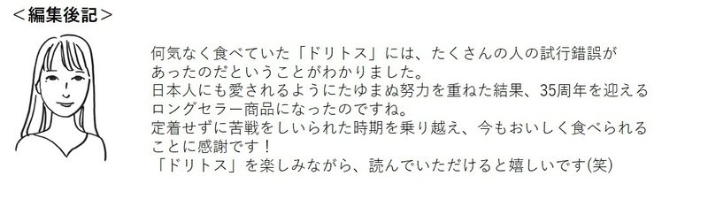 何気なく食べていた「ドリトス」には、たくさんの人の試行錯誤があったのだということがわかりました。 日本人にも愛されるようにたゆまぬ努力を重ねた結果、35周年を迎えるロングセラー商品になったのですね。 定着せずに苦戦をしいられた時期を乗り越え、今もおいしく食べられることに感謝です！ 「ドリトス」を楽しみながら、読んでいただけると嬉しいです(笑)