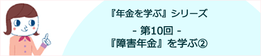 年金を学ぶ【第10回】 『障害年金』を学ぶ② ～どのような方が受け取れるのか～