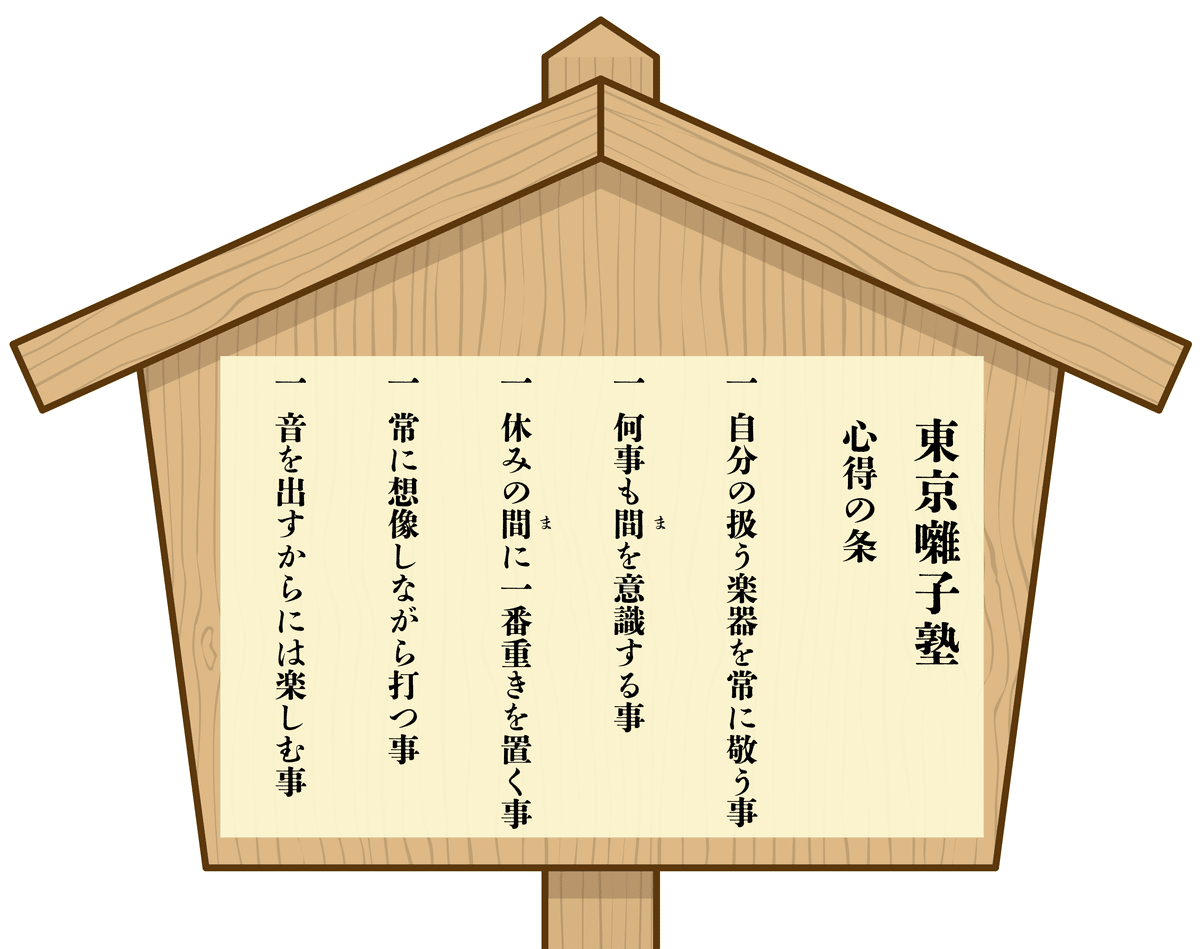 【東京囃子塾】                   《心得の条》  一.自分の扱う楽器を常に敬う事  一.何事も 間 を意識する事  一.休みの 間 に一番重きを置く事  一.常に想像しながら打つ事  一.音を出すからには楽しむ事 