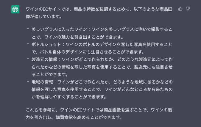 ワインのECサイトでは、商品の特徴を強調するために、以下のような商品画像が適しています。 美しいグラスに入ったワイン:ワインを美しいグラスに注いで撮影することで、ワインの魅力を引き出すことができます。 ボトルショット:ワインのボトルのデザインを写した写真を使用することで、ボトル自体のデザインにも注目させることができます。 製造元の情報:ワインがどこで作られたか、どのような製造元によって作られたかなどの情報を写した写真を使用することで、製造元にも注目させることができます。 地域の情報:ワインがどこで作られたか、どのような地域にあるかなどの情報を写した写真を使用することで、ワインがどんなところから来たものかを理解しやすくすることができます。 これらを参考に、ワインのECサイトでは商品画像を選ぶことで、ワインの魅力を引き出し、購買意欲を高めることができます。