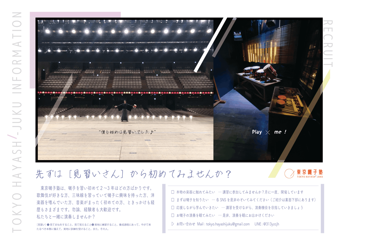 東京囃子塾は、囃子を習い初めて２〜3年ほどの方ばかりです。歌舞伎が好きな方、三味線を習っていて囃子に興味を持った方、洋楽器を嗜んでいた方、音楽がまったく初めての方、ときっかけも経歴もさまざまです。勿論、経験者も大歓迎です。 私たちと一緒に演奏しませんか？□  本物の楽器に触れてみたい　… 講習に参加してみませんか？月に一度、開催しています □  まずは囃子を知りたい　… 各SNSを是非のぞいてみてください（ご紹介は裏面下部にあります） □  応援しながら学んでいきたい　… 講習を受けながら、演奏機会を目指していきましょう □  お囃子の演奏を観てみたい　… 是非、演奏を観にお出かけください