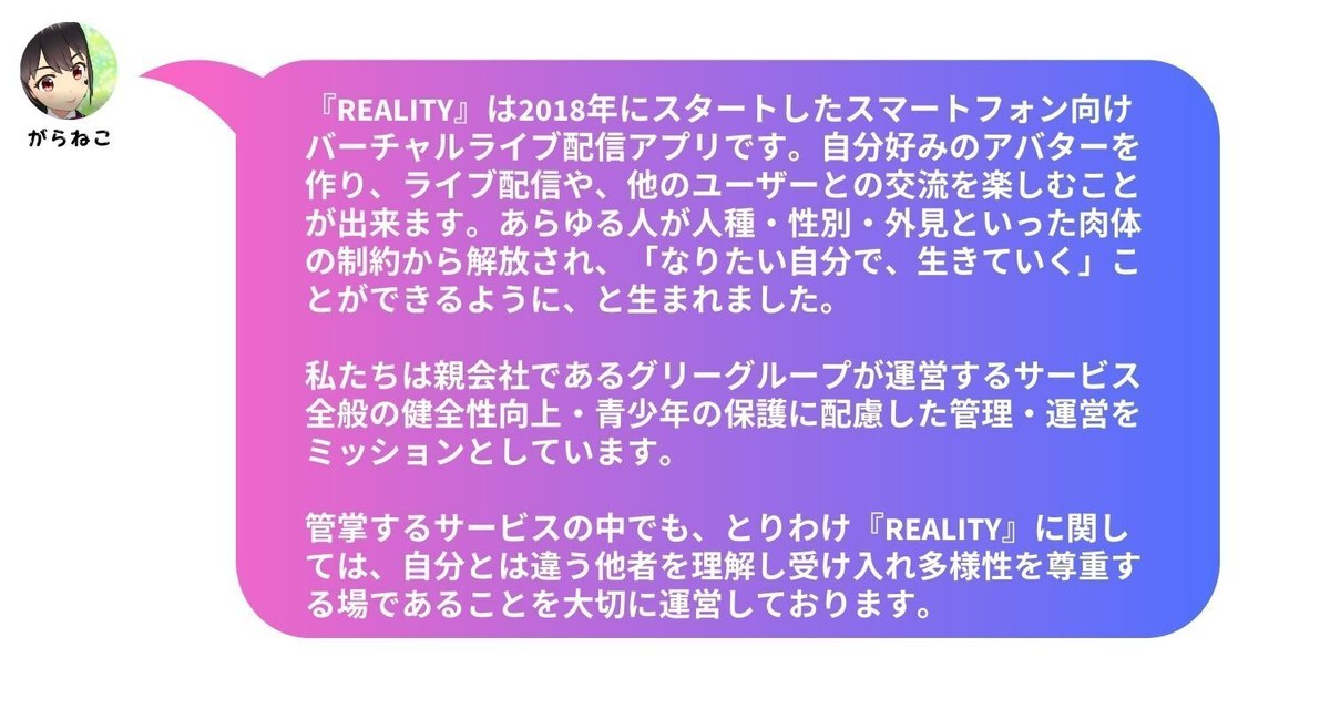 『REALITY』は2018年にスタートしたスマートフォン向けバーチャルライブ配信アプリです。自分好みのアバターを作り、ライブ配信や、他のユーザーとの交流を楽しむことが出来ます。あらゆる人が人種・性別・外見といった肉体の制約から解放され、「なりたい自分で、生きていく」ことができるように、と生まれました。 私たちは親会社であるグリーグループが運営するサービス全般の健全性向上・青少年の保護に配慮した管理・運営をミッションとしています。管掌するサービスの中でも、とりわけ『REALITY』に関しては、自分とは違う他者を理解し受け入れ多様性を尊重する場であることを大切に運営しております。
