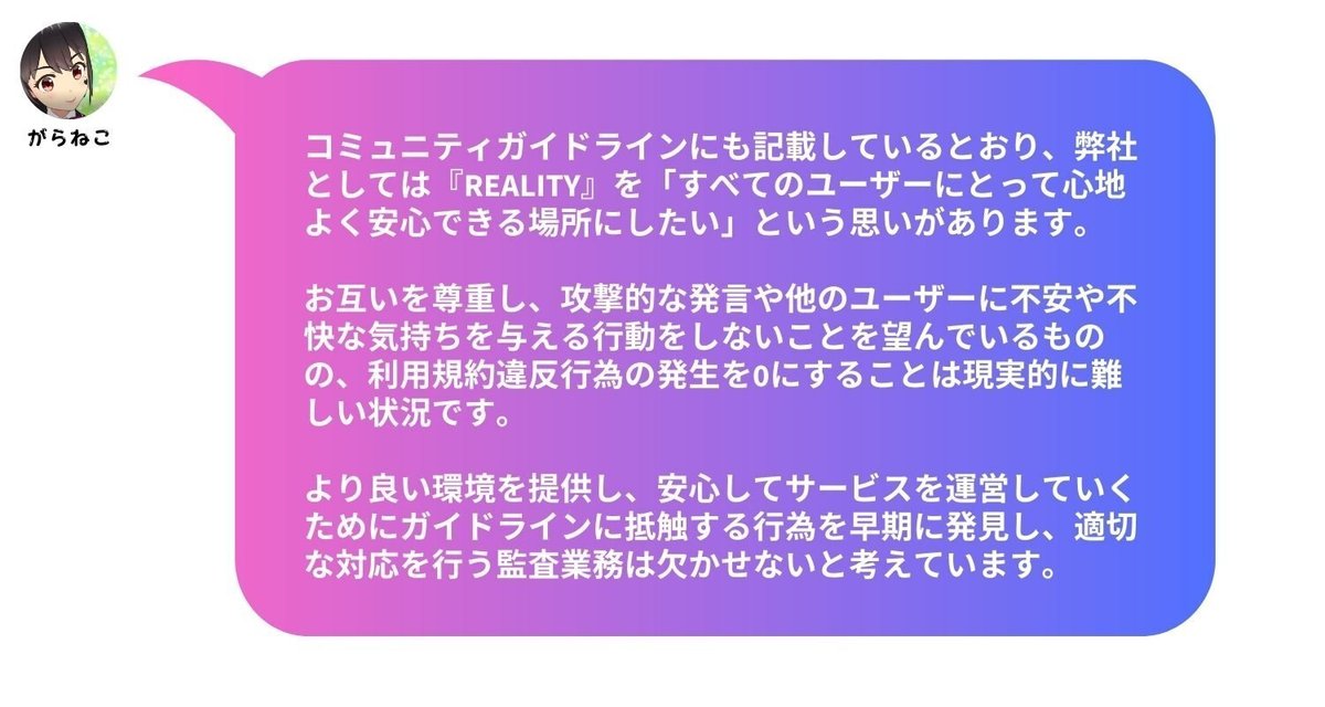 コミュニティガイドラインにも記載しているとおり、弊社としては『REALITY』を「すべてのユーザーにとって心地よく安心できる場所にしたい」という思いがあります。お互いを尊重し、攻撃的な発言や他のユーザーに不安や不快な気持ちを与える行動をしないことを望んでいるものの、利用規約違反行為の発生を0にすることは現実的に難しい状況です。より良い環境を提供し、安心してサービスを運営していくためにガイドラインに抵触する行為を早期に発見し、適切な対応を行う監査業務は欠かせないと考えています。